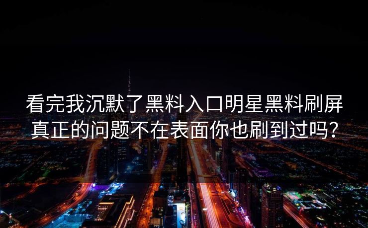 看完我沉默了黑料入口明星黑料刷屏真正的问题不在表面你也刷到过吗? 看完我沉默了黑料入口明星黑料刷屏真正的问题不在表面你也刷到过吗?