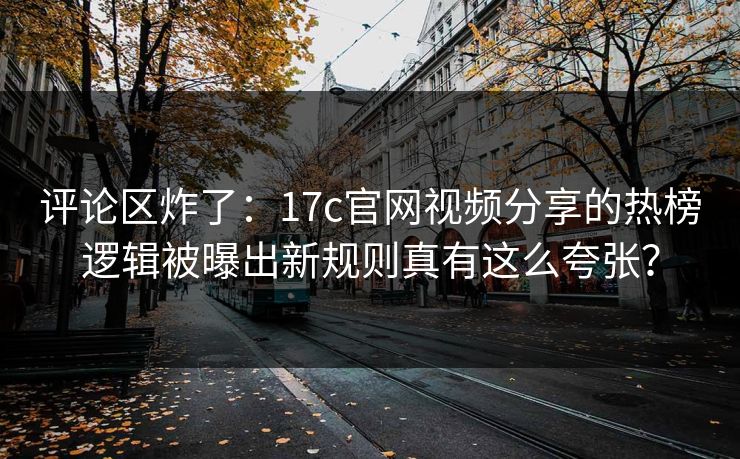 评论区炸了：17c官网视频分享的热榜逻辑被曝出新规则真有这么夸张？