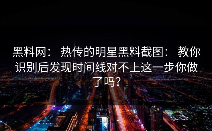 黑料网： 热传的明星黑料截图： 教你识别后发现时间线对不上这一步你做了吗？
