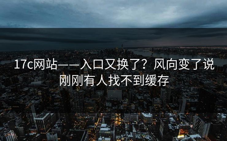 17c网站——入口又换了？风向变了说刚刚有人找不到缓存