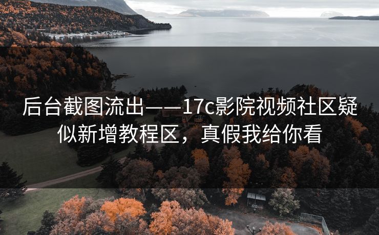 后台截图流出——17c影院视频社区疑似新增教程区，真假我给你看