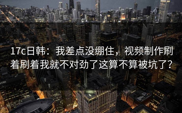 17c日韩：我差点没绷住，视频制作刷着刷着我就不对劲了这算不算被坑了？