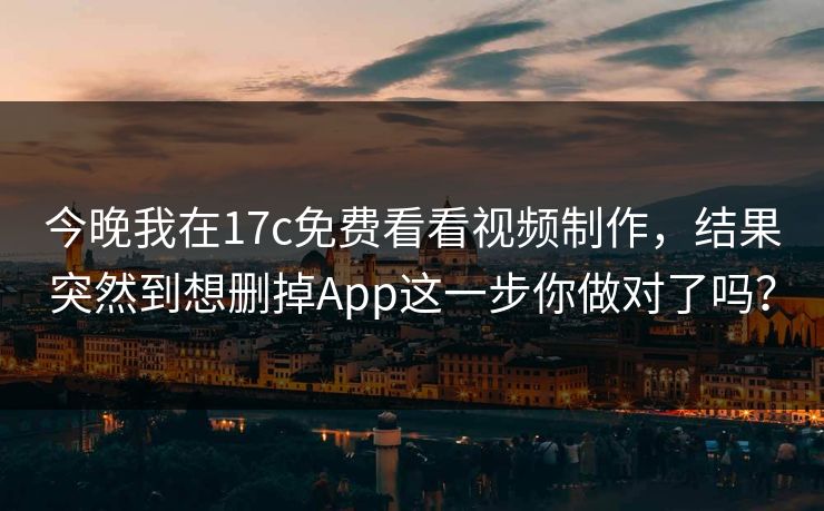 今晚我在17c免费看看视频制作，结果突然到想删掉App这一步你做对了吗？