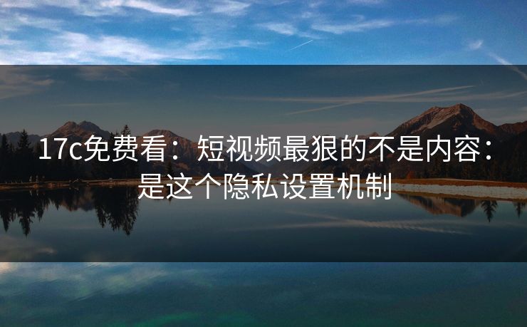 17c免费看：短视频最狠的不是内容：是这个隐私设置机制