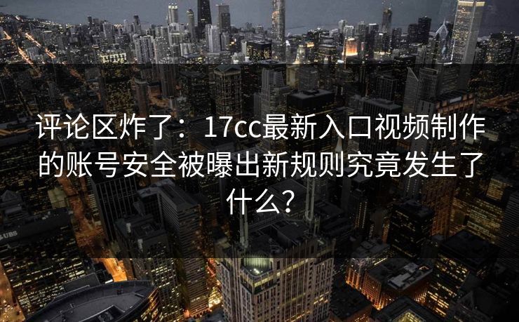 评论区炸了：17cc最新入口视频制作的账号安全被曝出新规则究竟发生了什么？