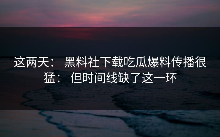 这两天： 黑料社下载吃瓜爆料传播很猛： 但时间线缺了这一环