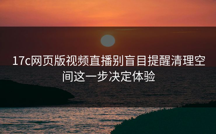 17c网页版视频直播别盲目提醒清理空间这一步决定体验
