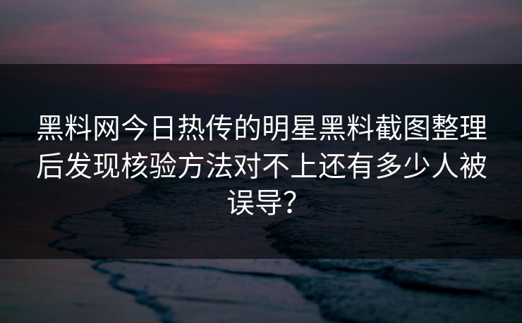 黑料网今日热传的明星黑料截图整理后发现核验方法对不上还有多少人被误导？