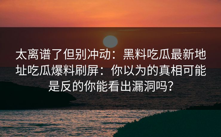 太离谱了但别冲动：黑料吃瓜最新地址吃瓜爆料刷屏：你以为的真相可能是反的你能看出漏洞吗？