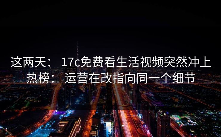 这两天： 17c免费看生活视频突然冲上热榜： 运营在改指向同一个细节