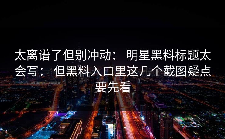 太离谱了但别冲动： 明星黑料标题太会写： 但黑料入口里这几个截图疑点要先看