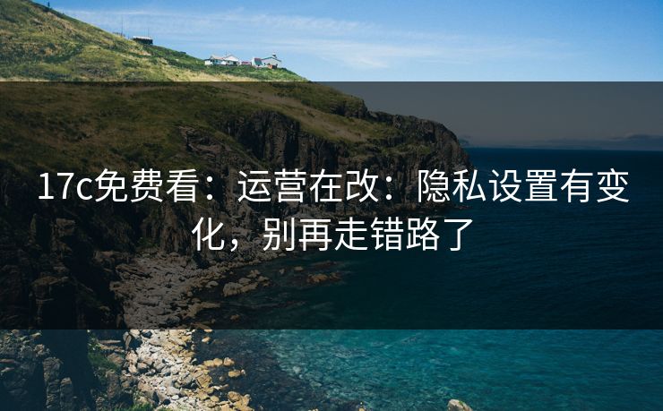 17c免费看：运营在改：隐私设置有变化，别再走错路了