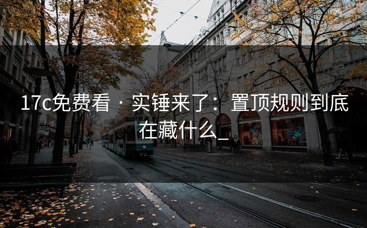 17c免费看 · 实锤来了：置顶规则到底在藏什么_