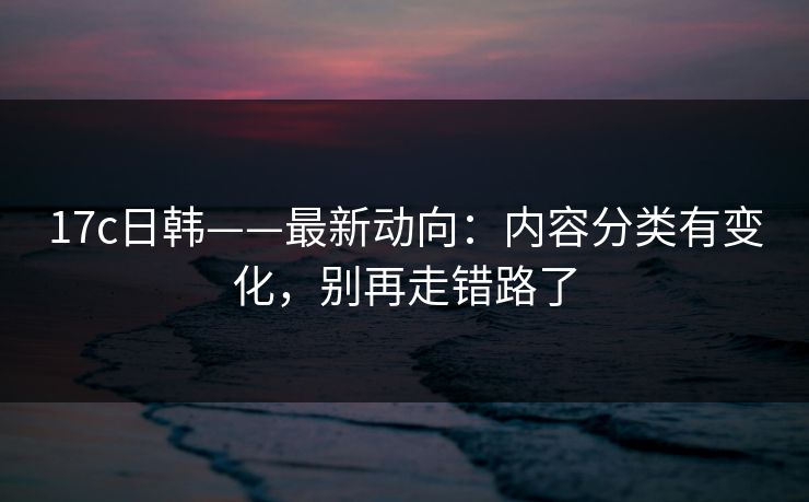 17c日韩——最新动向：内容分类有变化，别再走错路了