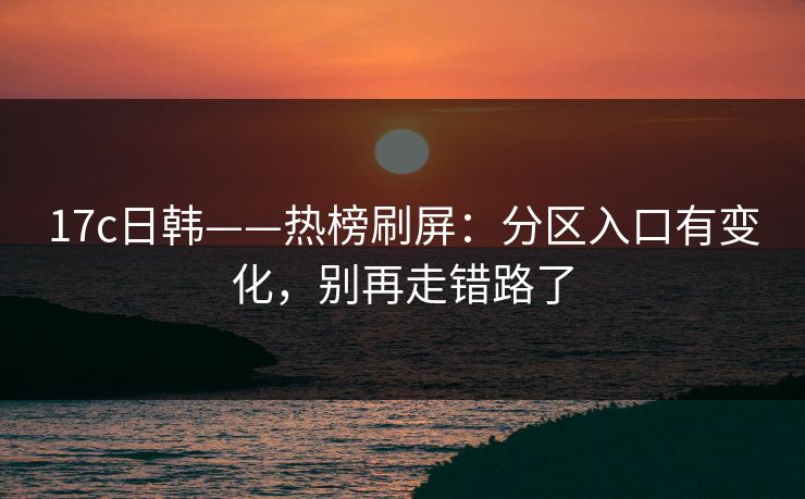 17c日韩——热榜刷屏：分区入口有变化，别再走错路了