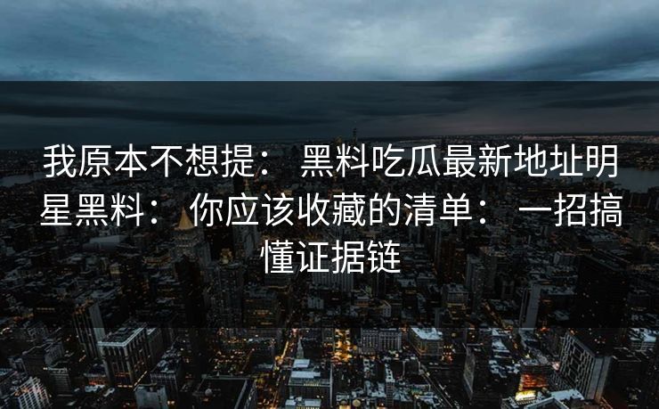 我原本不想提： 黑料吃瓜最新地址明星黑料： 你应该收藏的清单： 一招搞懂证据链