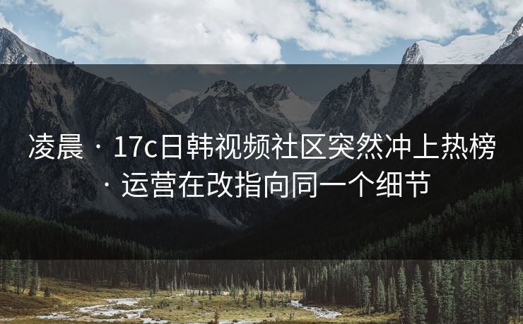 凌晨 · 17c日韩视频社区突然冲上热榜 · 运营在改指向同一个细节