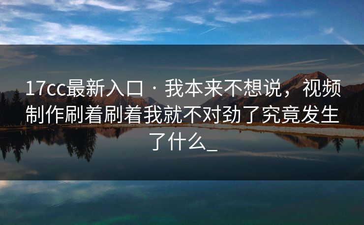 17cc最新入口 · 我本来不想说，视频制作刷着刷着我就不对劲了究竟发生了什么_