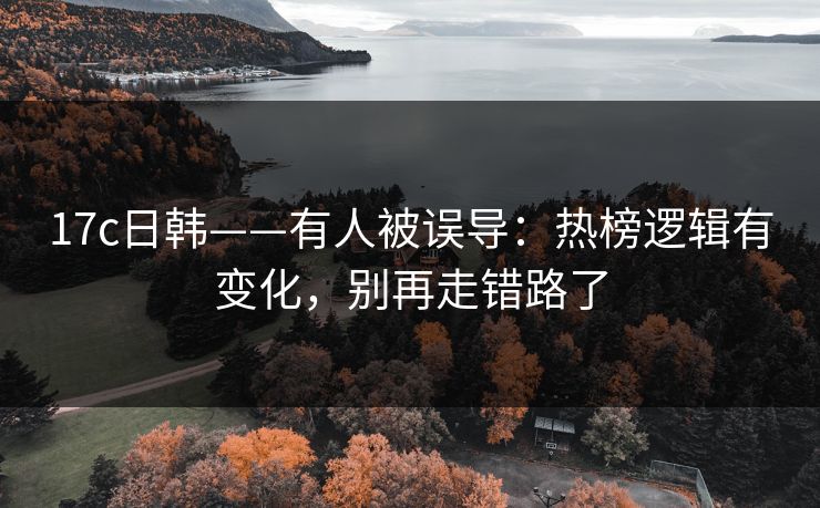 17c日韩——有人被误导：热榜逻辑有变化，别再走错路了