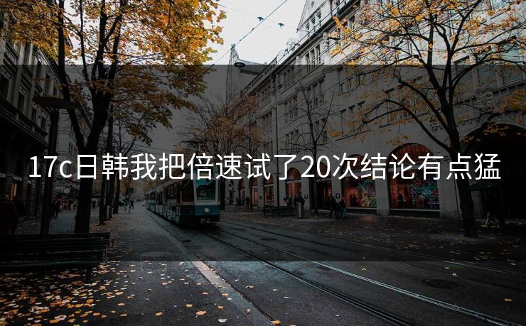 17c日韩我把倍速试了20次结论有点猛