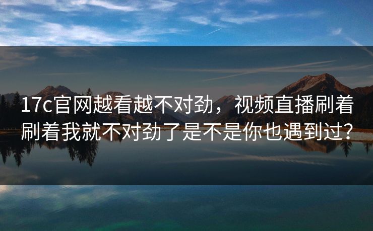 17c官网越看越不对劲，视频直播刷着刷着我就不对劲了是不是你也遇到过？