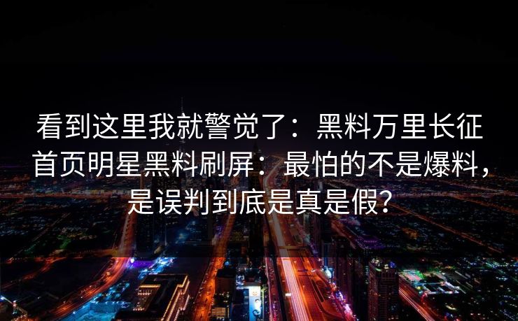 看到这里我就警觉了：黑料万里长征首页明星黑料刷屏：最怕的不是爆料，是误判到底是真是假？