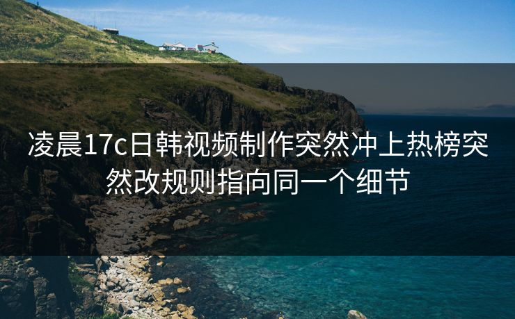 凌晨17c日韩视频制作突然冲上热榜突然改规则指向同一个细节