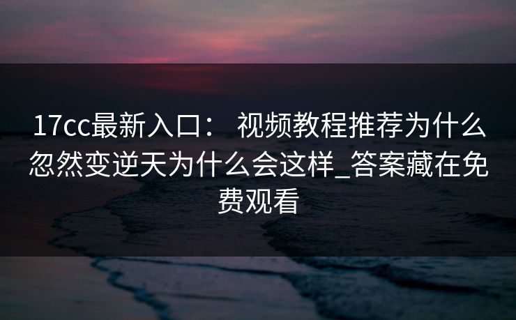 17cc最新入口： 视频教程推荐为什么忽然变逆天为什么会这样_答案藏在免费观看