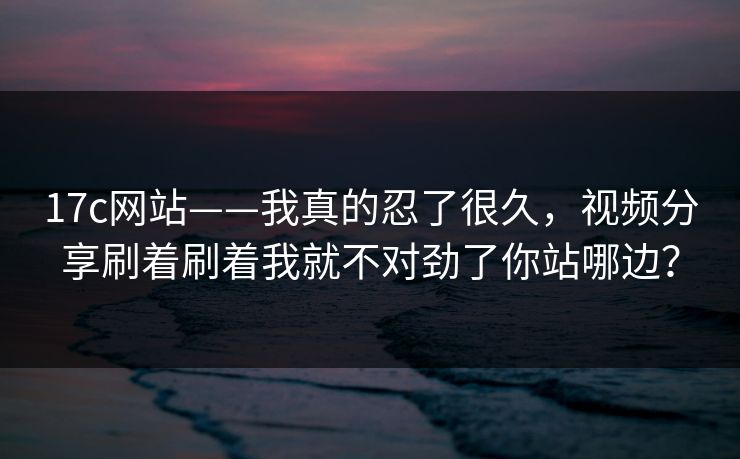 17c网站——我真的忍了很久，视频分享刷着刷着我就不对劲了你站哪边？