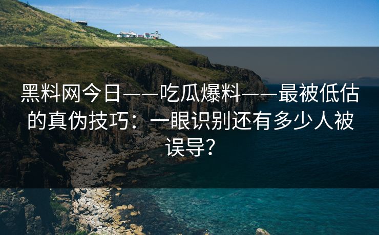 黑料网今日——吃瓜爆料——最被低估的真伪技巧：一眼识别还有多少人被误导？