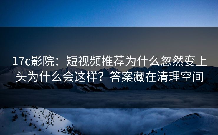 17c影院：短视频推荐为什么忽然变上头为什么会这样？答案藏在清理空间