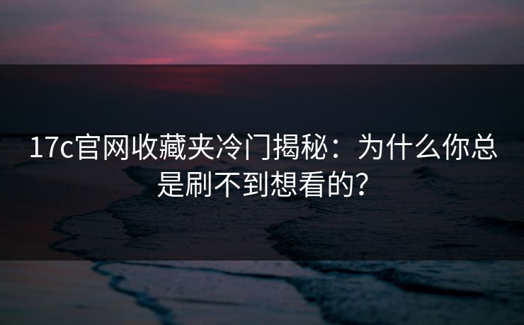17c官网收藏夹冷门揭秘：为什么你总是刷不到想看的？