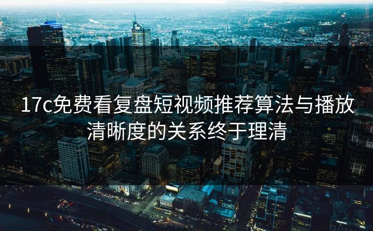 17c免费看复盘短视频推荐算法与播放清晰度的关系终于理清
