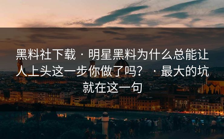 黑料社下载 · 明星黑料为什么总能让人上头这一步你做了吗？ · 最大的坑就在这一句