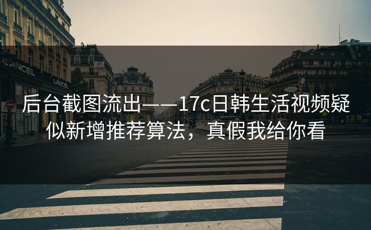 后台截图流出——17c日韩生活视频疑似新增推荐算法，真假我给你看