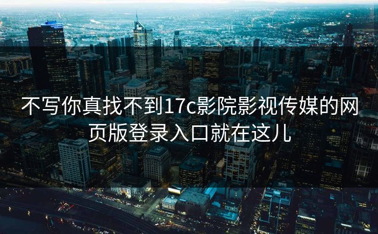 不写你真找不到17c影院影视传媒的网页版登录入口就在这儿