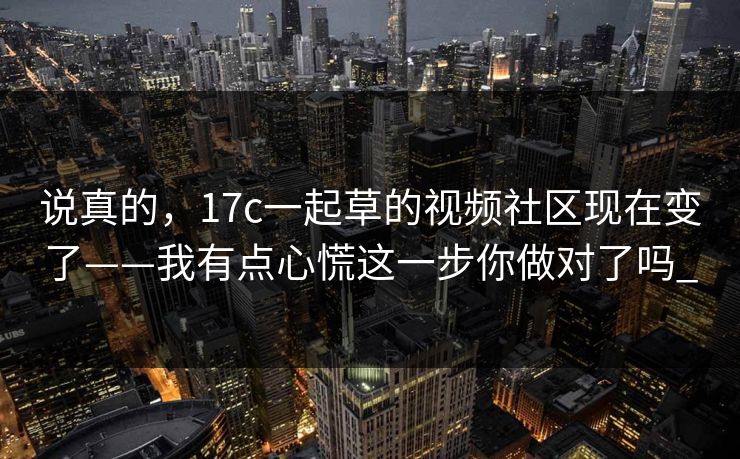 说真的，17c一起草的视频社区现在变了——我有点心慌这一步你做对了吗_