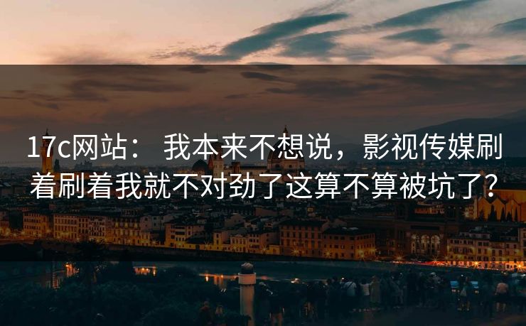 17c网站： 我本来不想说，影视传媒刷着刷着我就不对劲了这算不算被坑了？