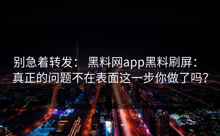 别急着转发： 黑料网app黑料刷屏： 真正的问题不在表面这一步你做了吗？
