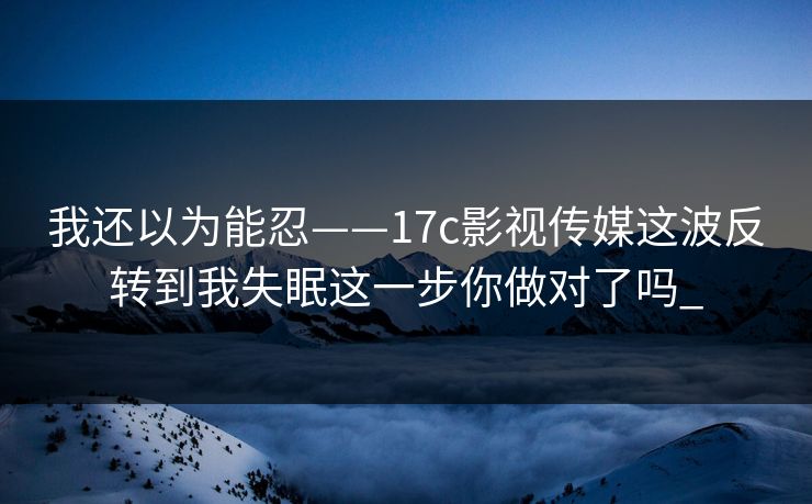 我还以为能忍——17c影视传媒这波反转到我失眠这一步你做对了吗_