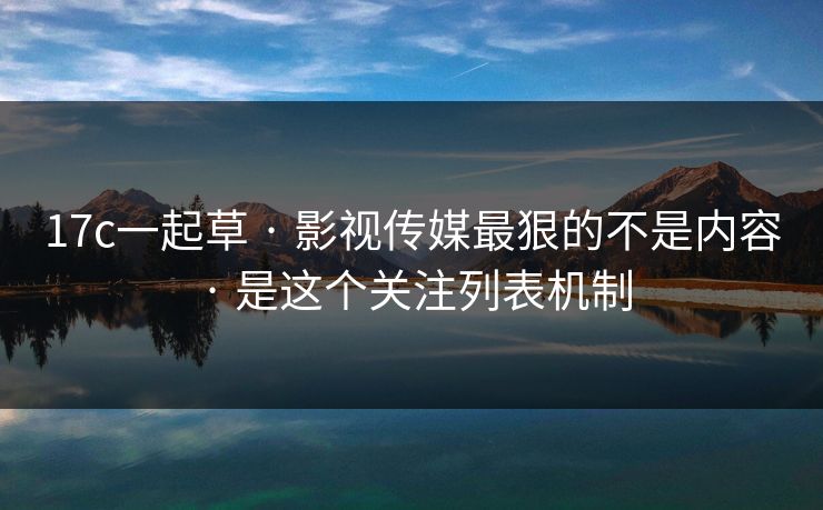 17c一起草 · 影视传媒最狠的不是内容 · 是这个关注列表机制