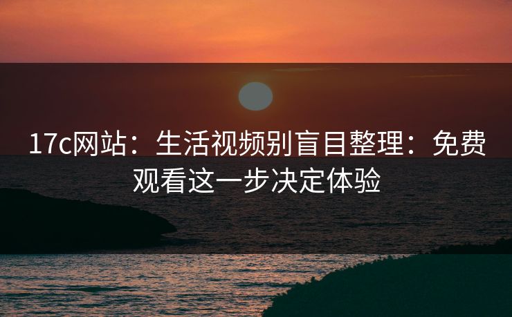 17c网站：生活视频别盲目整理：免费观看这一步决定体验