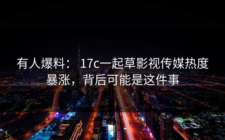 有人爆料： 17c一起草影视传媒热度暴涨，背后可能是这件事