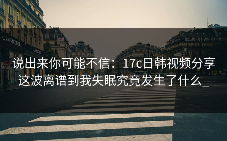 说出来你可能不信：17c日韩视频分享这波离谱到我失眠究竟发生了什么_