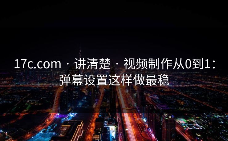 17c.com · 讲清楚 · 视频制作从0到1：弹幕设置这样做最稳