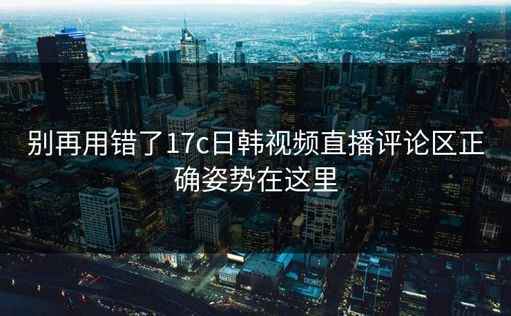 别再用错了17c日韩视频直播评论区正确姿势在这里