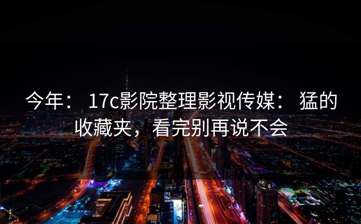 今年： 17c影院整理影视传媒： 猛的收藏夹，看完别再说不会