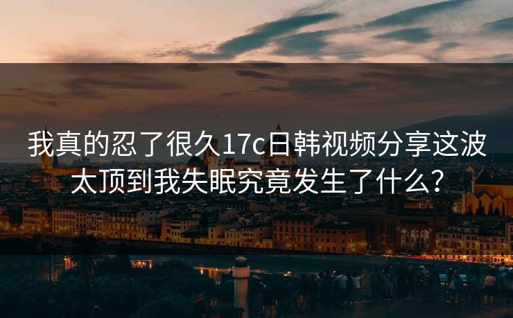 我真的忍了很久17c日韩视频分享这波太顶到我失眠究竟发生了什么？