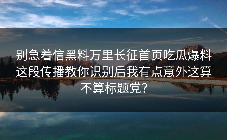 别急着信黑料万里长征首页吃瓜爆料这段传播教你识别后我有点意外这算不算标题党？