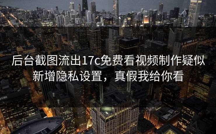 后台截图流出17c免费看视频制作疑似新增隐私设置，真假我给你看